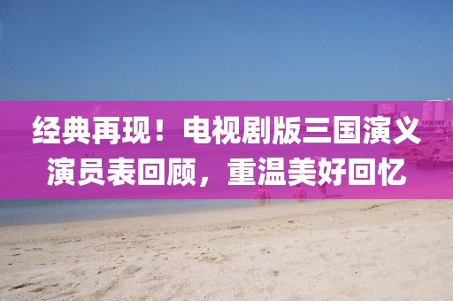 经典再现！电视剧版三国演义演员表回顾，重温美好回忆