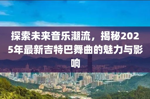 探索未来音乐潮流，揭秘2025年最新吉特巴舞曲的魅力与影响