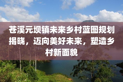 苍溪元坝镇未来乡村蓝图规划揭晓，迈向美好未来，塑造乡村新面貌