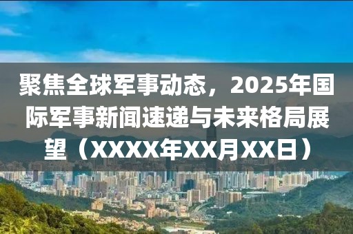 聚焦全球军事动态，2025年国际军事新闻速递与未来格局展望（XXXX年XX月XX日）