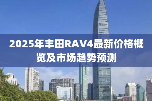 2025年丰田RAV4最新价格概览及市场趋势预测