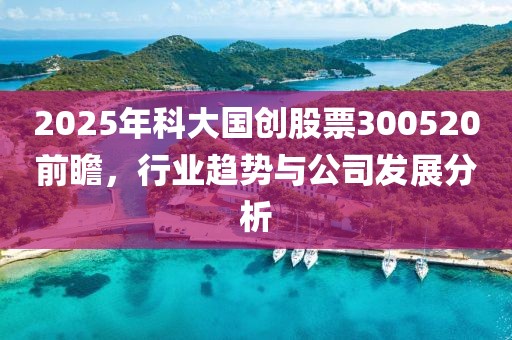 2025年科大国创股票300520前瞻，行业趋势与公司发展分析