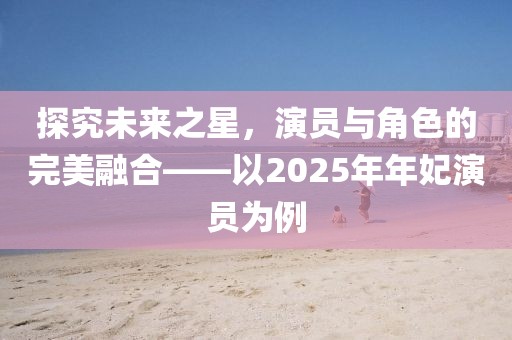 探究未来之星，演员与角色的完美融合——以2025年年妃演员为例