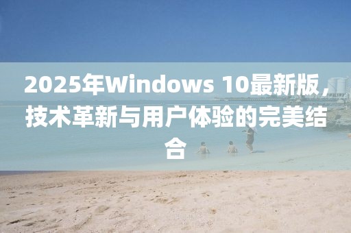 2025年Windows 10最新版，技术革新与用户体验的完美结合