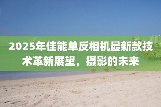 2025年佳能单反相机最新款技术革新展望，摄影的未来