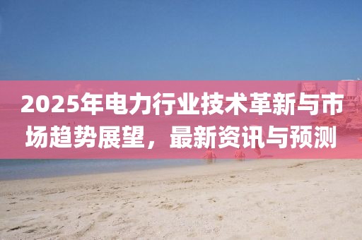 2025年电力行业技术革新与市场趋势展望，最新资讯与预测