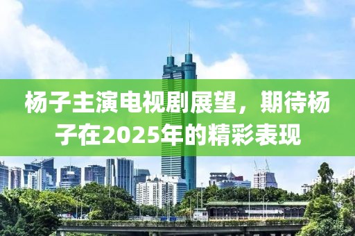 杨子主演电视剧展望，期待杨子在2025年的精彩表现