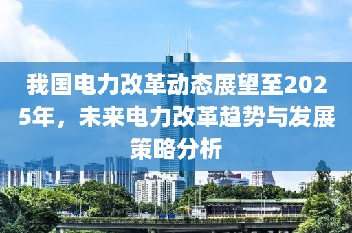 我国电力改革动态展望至2025年，未来电力改革趋势与发展策略分析