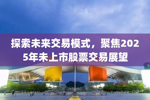 探索未来交易模式，聚焦2025年未上市股票交易展望