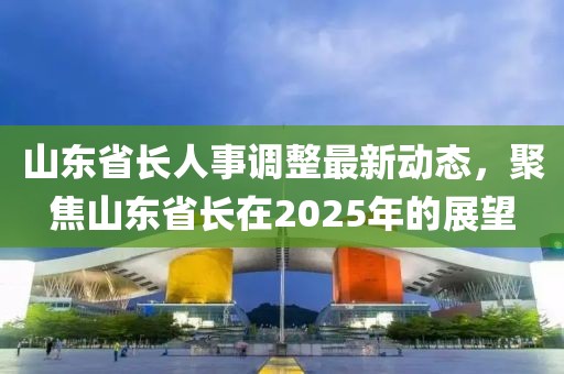 山东省长人事调整最新动态，聚焦山东省长在2025年的展望