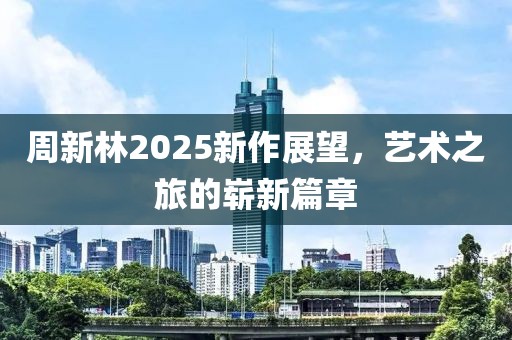 周新林2025新作展望，艺术之旅的崭新篇章