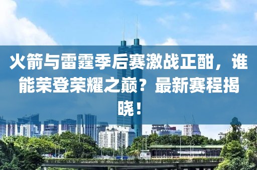 火箭与雷霆季后赛激战正酣，谁能荣登荣耀之巅？最新赛程揭晓！