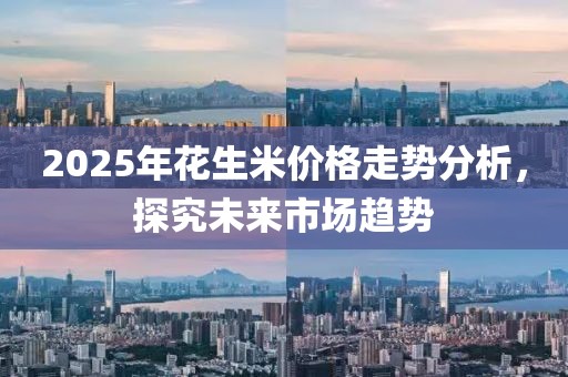 2025年花生米价格走势分析，探究未来市场趋势