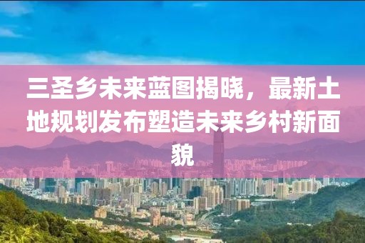 三圣乡未来蓝图揭晓，最新土地规划发布塑造未来乡村新面貌