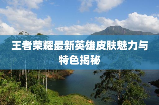 王者荣耀最新英雄皮肤魅力与特色揭秘
