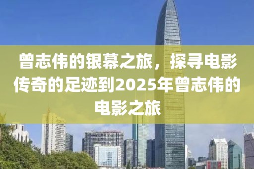 曾志伟的银幕之旅，探寻电影传奇的足迹到2025年曾志伟的电影之旅