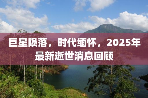巨星陨落，时代缅怀，2025年最新逝世消息回顾
