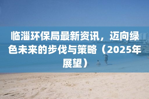临淄环保局最新资讯，迈向绿色未来的步伐与策略（2025年展望）