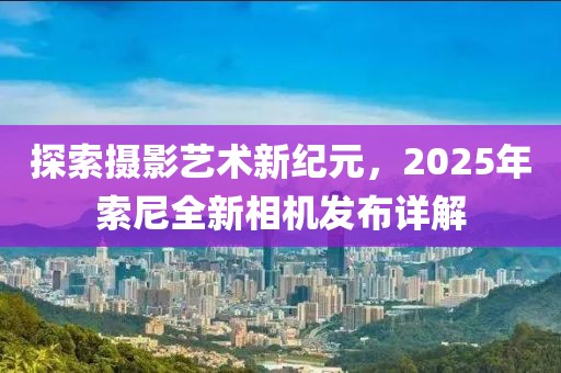 探索摄影艺术新纪元，2025年索尼全新相机发布详解