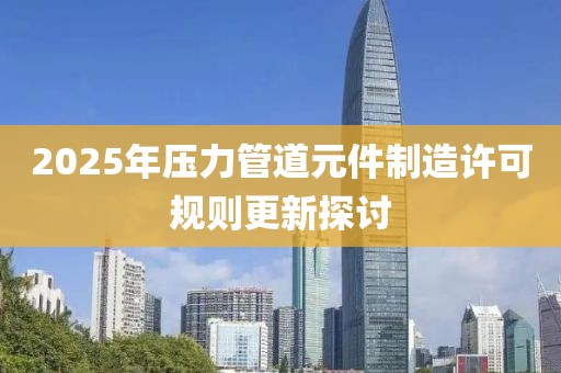 2025年压力管道元件制造许可规则更新探讨