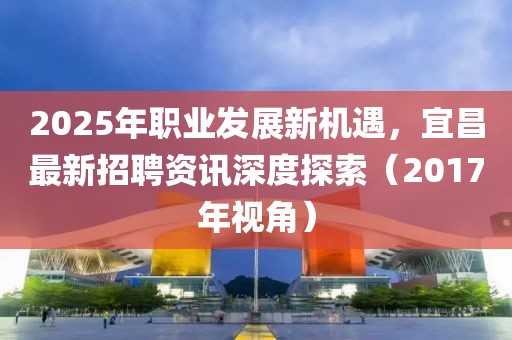 2025年职业发展新机遇，宜昌最新招聘资讯深度探索（2017年视角）