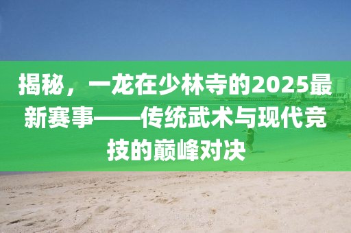 揭秘，一龙在少林寺的2025最新赛事——传统武术与现代竞技的巅峰对决