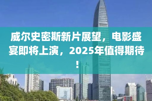 威尔史密斯新片展望，电影盛宴即将上演，2025年值得期待！