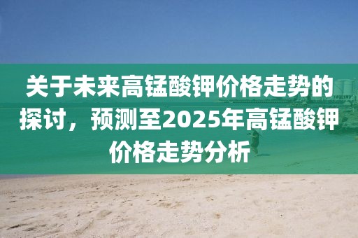 关于未来高锰酸钾价格走势的探讨，预测至2025年高锰酸钾价格走势分析