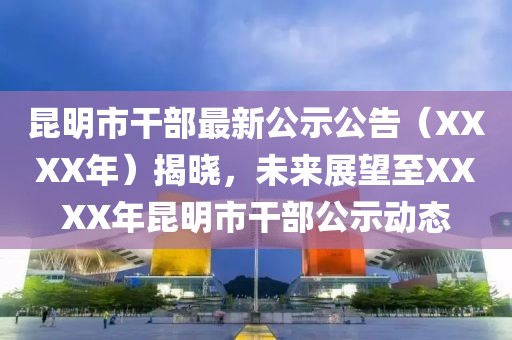 昆明市干部最新公示公告（XXXX年）揭晓，未来展望至XXXX年昆明市干部公示动态