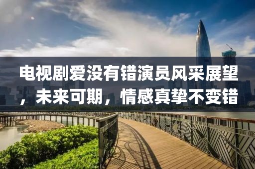 电视剧爱没有错演员风采展望，未来可期，情感真挚不变错