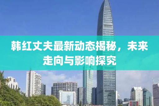 韩红丈夫最新动态揭秘，未来走向与影响探究