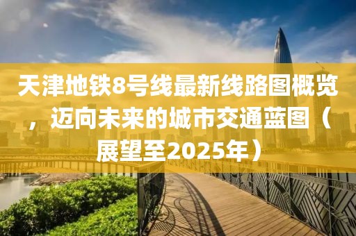天津地铁8号线最新线路图概览，迈向未来的城市交通蓝图（展望至2025年）