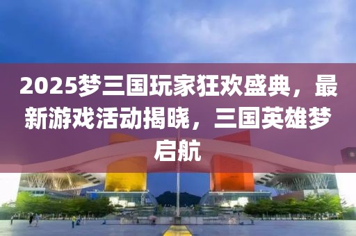 2025梦三国玩家狂欢盛典，最新游戏活动揭晓，三国英雄梦启航
