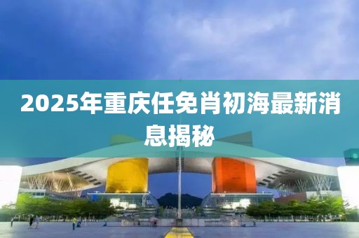 2025年重庆任免肖初海最新消息揭秘