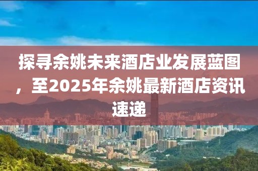 探寻余姚未来酒店业发展蓝图，至2025年余姚最新酒店资讯速递