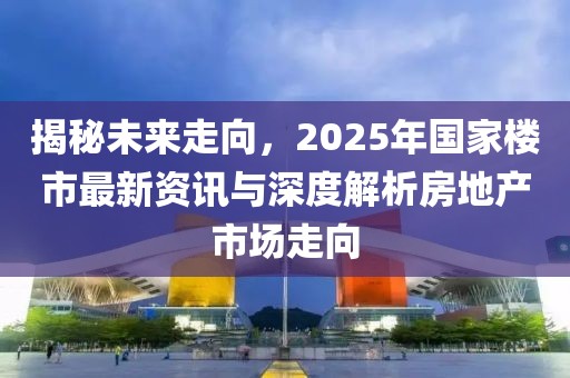 揭秘未来走向，2025年国家楼市最新资讯与深度解析房地产市场走向