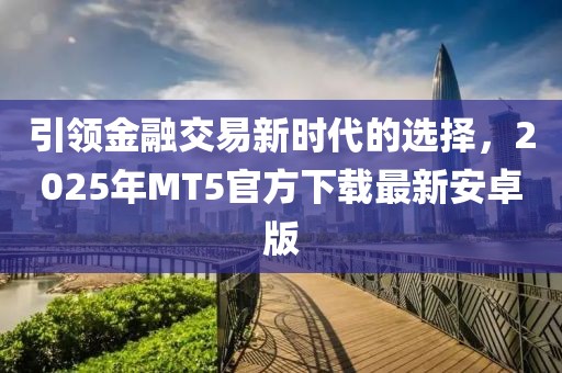 引领金融交易新时代的选择，2025年MT5官方下载最新安卓版
