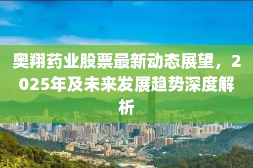 奥翔药业股票最新动态展望，2025年及未来发展趋势深度解析