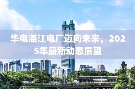 华电湛江电厂迈向未来，2025年最新动态展望
