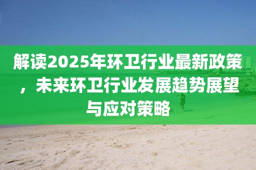 解读2025年环卫行业最新政策，未来环卫行业发展趋势展望与应对策略