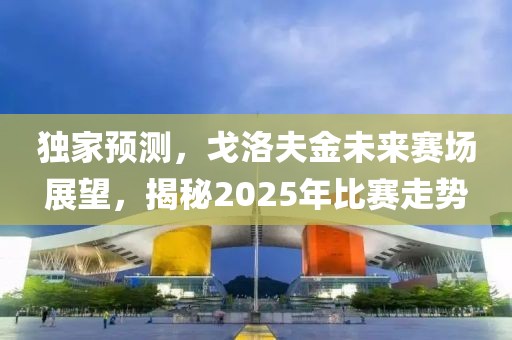 独家预测，戈洛夫金未来赛场展望，揭秘2025年比赛走势