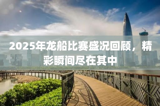 2025年龙船比赛盛况回顾，精彩瞬间尽在其中