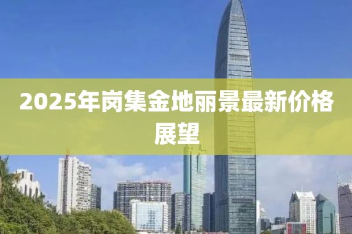 2025年岗集金地丽景最新价格展望