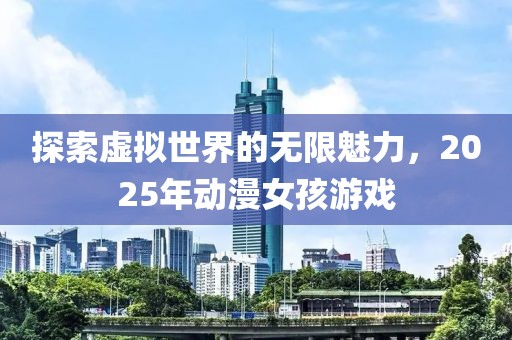 探索虚拟世界的无限魅力，2025年动漫女孩游戏