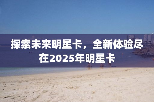 探索未来明星卡，全新体验尽在2025年明星卡