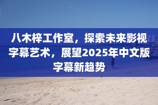 八木梓工作室，探索未来影视字幕艺术，展望2025年中文版字幕新趋势