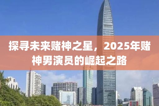 探寻未来赌神之星，2025年赌神男演员的崛起之路