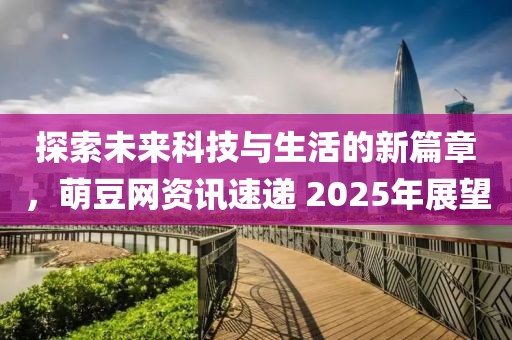 探索未来科技与生活的新篇章，萌豆网资讯速递 2025年展望