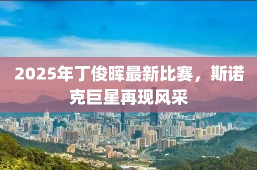 2025年丁俊晖最新比赛，斯诺克巨星再现风采