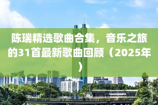 陈瑞精选歌曲合集，音乐之旅的31首最新歌曲回顾（2025年）